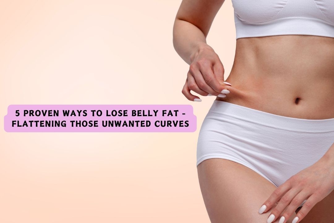 5 Proven Ways to Lose Belly Fat - Flattening Those Unwanted Curves